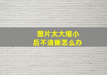 图片太大缩小后不清晰怎么办