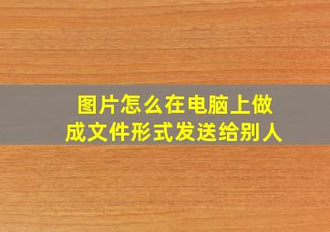 图片怎么在电脑上做成文件形式发送给别人