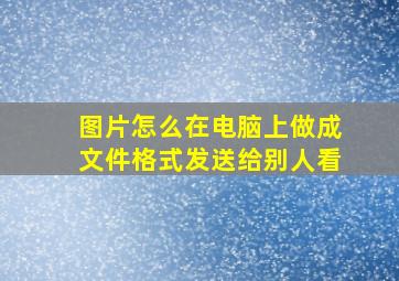 图片怎么在电脑上做成文件格式发送给别人看