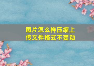 图片怎么样压缩上传文件格式不变动