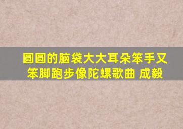 圆圆的脑袋大大耳朵笨手又笨脚跑步像陀螺歌曲 成毅