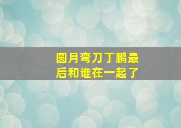 圆月弯刀丁鹏最后和谁在一起了