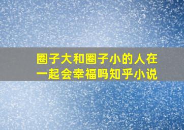 圈子大和圈子小的人在一起会幸福吗知乎小说