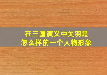 在三国演义中关羽是怎么样的一个人物形象