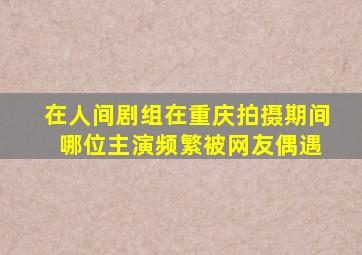 在人间剧组在重庆拍摄期间 哪位主演频繁被网友偶遇