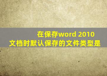 在保存word 2010文档时默认保存的文件类型是