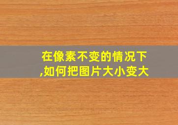 在像素不变的情况下,如何把图片大小变大