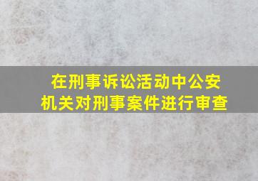 在刑事诉讼活动中公安机关对刑事案件进行审查