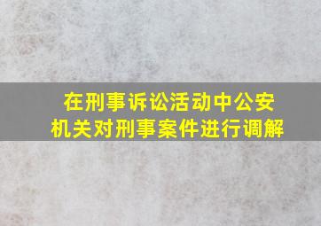 在刑事诉讼活动中公安机关对刑事案件进行调解