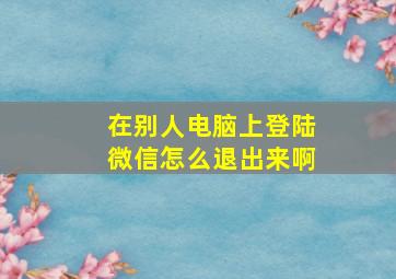 在别人电脑上登陆微信怎么退出来啊