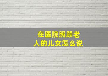 在医院照顾老人的儿女怎么说