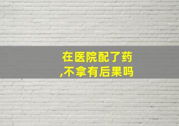 在医院配了药,不拿有后果吗