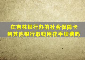 在吉林银行办的社会保障卡到其他银行取钱用花手续费吗