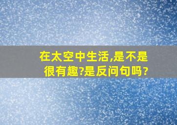 在太空中生活,是不是很有趣?是反问句吗?