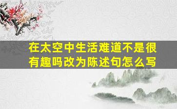 在太空中生活难道不是很有趣吗改为陈述句怎么写