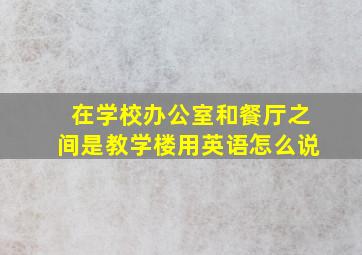 在学校办公室和餐厅之间是教学楼用英语怎么说