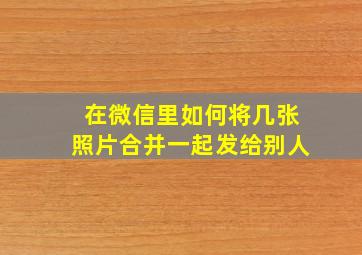 在微信里如何将几张照片合并一起发给别人