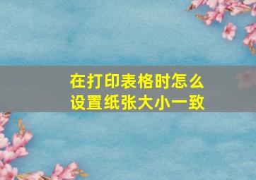 在打印表格时怎么设置纸张大小一致