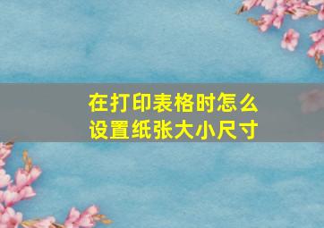 在打印表格时怎么设置纸张大小尺寸