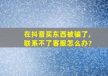 在抖音买东西被骗了,联系不了客服怎么办?