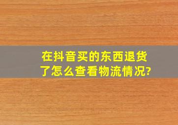 在抖音买的东西退货了怎么查看物流情况?