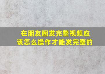 在朋友圈发完整视频应该怎么操作才能发完整的