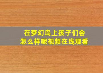 在梦幻岛上孩子们会怎么样呢视频在线观看