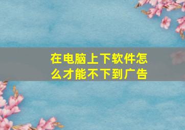 在电脑上下软件怎么才能不下到广告