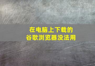 在电脑上下载的谷歌浏览器没法用