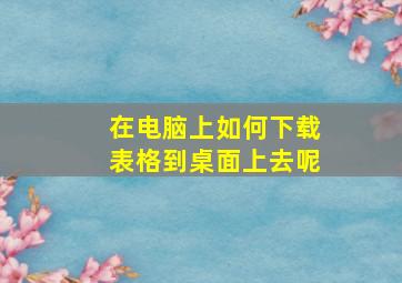 在电脑上如何下载表格到桌面上去呢