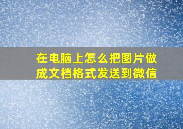 在电脑上怎么把图片做成文档格式发送到微信