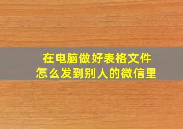 在电脑做好表格文件怎么发到别人的微信里