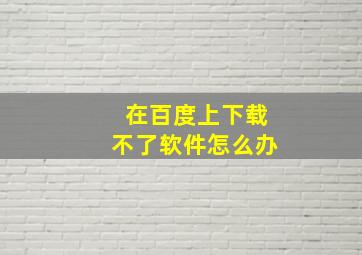 在百度上下载不了软件怎么办