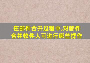 在邮件合并过程中,对邮件合并收件人可进行哪些操作