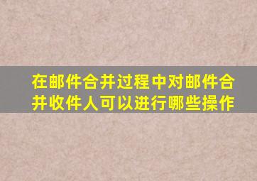 在邮件合并过程中对邮件合并收件人可以进行哪些操作