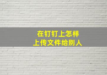 在钉钉上怎样上传文件给别人