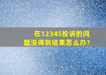 在12345投诉的问题没得到结果怎么办?