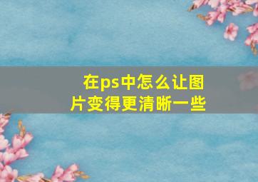 在ps中怎么让图片变得更清晰一些