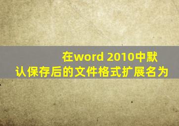 在word 2010中默认保存后的文件格式扩展名为