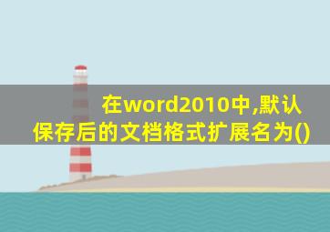 在word2010中,默认保存后的文档格式扩展名为()