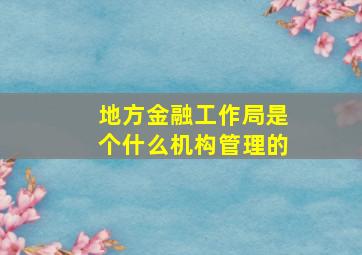 地方金融工作局是个什么机构管理的