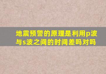 地震预警的原理是利用p波与s波之间的时间差吗对吗