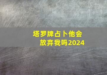 塔罗牌占卜他会放弃我吗2024