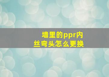 墙里的ppr内丝弯头怎么更换