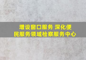 增设窗口服务 深化便民服务领域检察服务中心