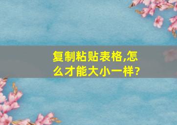 复制粘贴表格,怎么才能大小一样?