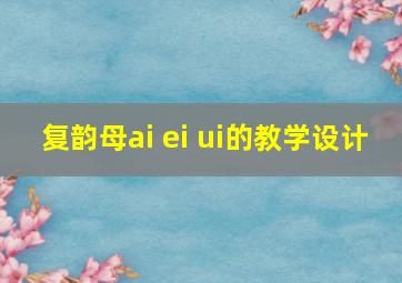 复韵母ai ei ui的教学设计