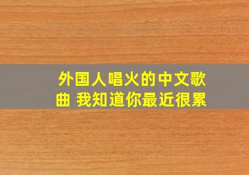 外国人唱火的中文歌曲 我知道你最近很累