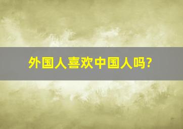 外国人喜欢中国人吗?