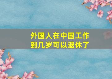 外国人在中国工作到几岁可以退休了